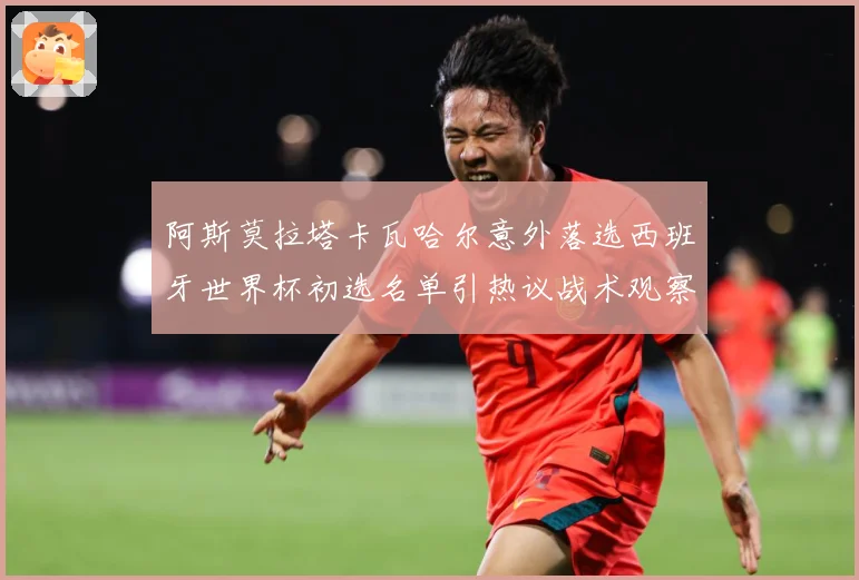 阿斯莫拉塔卡瓦哈尔意外落选西班牙世界杯初选名单引热议战术观察-深度解析