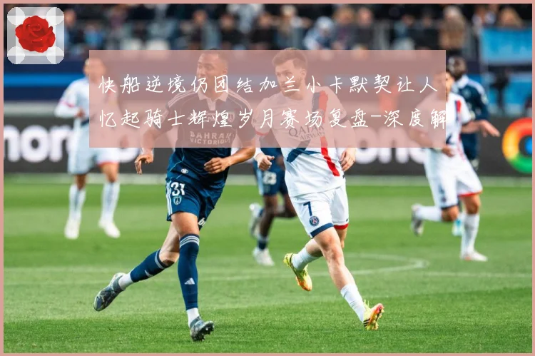 快船逆境仍团结加兰小卡默契让人忆起骑士辉煌岁月赛场复盘-深度解析