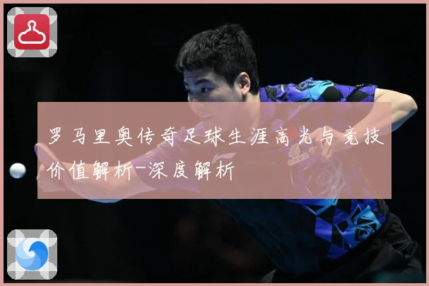 罗马里奥传奇足球生涯高光与竞技价值解析-深度解析