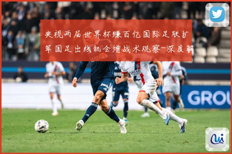 央视两届世界杯赚百亿国际足联扩军国足出线机会增战术观察-深度解析